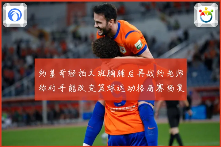 约基奇轻拍文班胸脯后再战约老师称对手能改变篮球运动格局赛场复盘