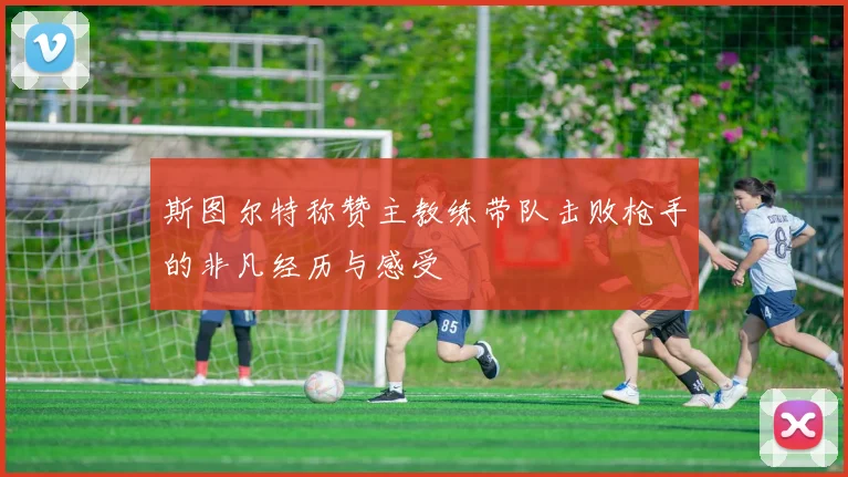 斯图尔特称赞主教练带队击败枪手的非凡经历与感受