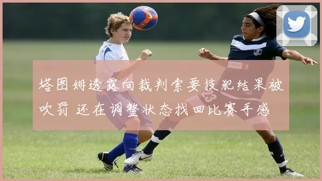 塔图姆透露向裁判索要技犯结果被吹罚 还在调整状态找回比赛手感
