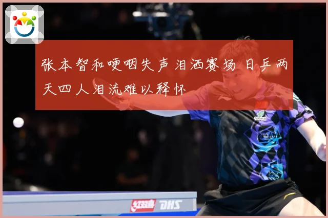 张本智和哽咽失声泪洒赛场 日乒两天四人泪流难以释怀