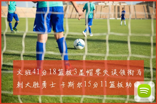 文班41分18篮板3盖帽零失误领衔马刺大胜勇士 卡斯尔15分11篮板助攻全队