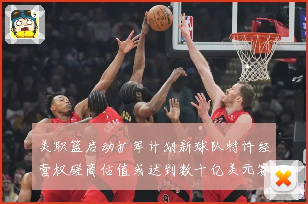 美职篮启动扩军计划新球队特许经营权磋商估值或达到数十亿美元赛场复盘