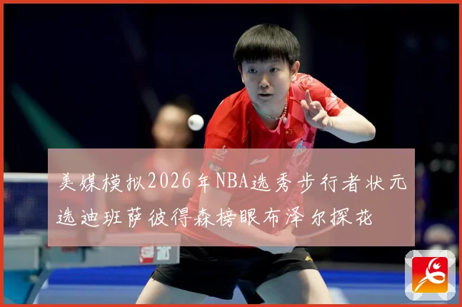 美媒模拟2026年NBA选秀步行者状元选迪班萨彼得森榜眼布泽尔探花