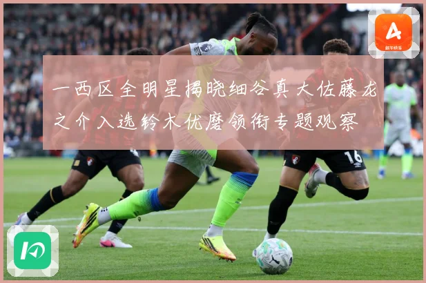 一西区全明星揭晓细谷真大佐藤龙之介入选铃木优磨领衔专题观察