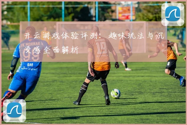 开云游戏体验评测：趣味玩法与沉浸感全面解析