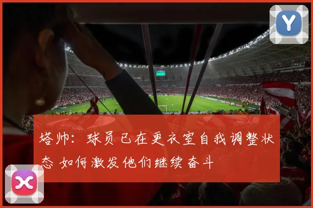 塔帅：球员已在更衣室自我调整状态 如何激发他们继续奋斗