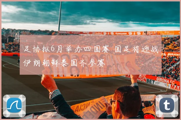 足协拟6月举办四国赛 国足将迎战伊朗朝鲜泰国齐参赛