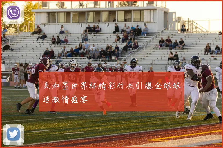 美加墨世界杯精彩对决引爆全球球迷激情盛宴